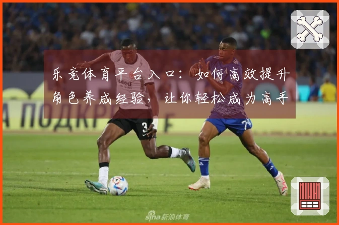 乐竞体育平台入口：如何高效提升角色养成经验，让你轻松成为高手