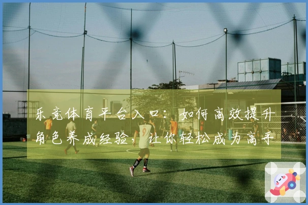 乐竞体育平台入口：如何高效提升角色养成经验，让你轻松成为高手