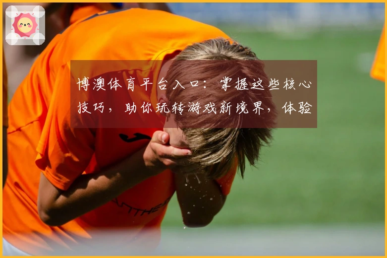 博澳体育平台入口：掌握这些核心技巧，助你玩转游戏新境界，体验质变提升