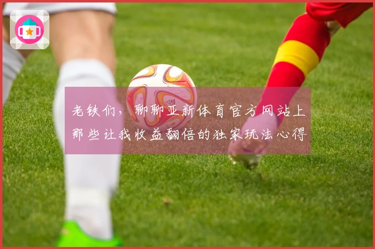 老铁们，聊聊亚新体育官方网站上那些让我收益翻倍的独家玩法心得